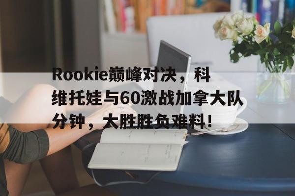 PG电子-Rookie巅峰对决，科维托娃与60激战加拿大队分钟，大胜胜负难料！的简单介绍